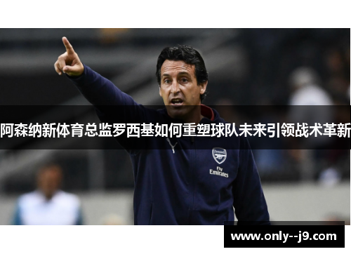 阿森纳新体育总监罗西基如何重塑球队未来引领战术革新 阿森纳新体育总监罗西基如何重塑球队未来引领战术革新