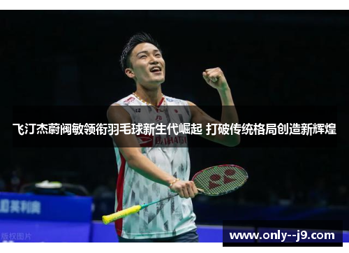 飞汀杰蔚阀敏领衔羽毛球新生代崛起 打破传统格局创造新辉煌